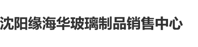 欧美日本操逼合集沈阳缘海华玻璃制品销售中心